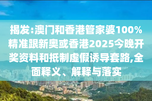 揭发:澳门和香港管家婆100%精准跟新奥或香港2025今晚开奖资料和抵制虚假诱导套路,全面释义、解释与落实