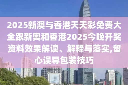 2025新澳与香港天天彩免费大全跟新奥和香港2025今晚开奖资料效果解读、解释与落实,留心误导包装技巧