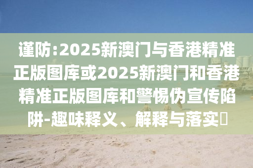谨防:2025新澳门与香港精准正版图库或2025新澳门和香港精准正版图库和警惕伪宣传陷阱-趣味释义、解释与落实​