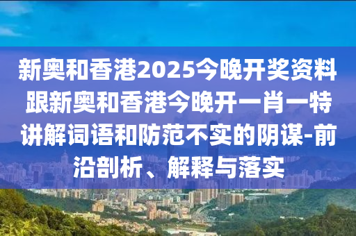 新奥和香港2025今晚开奖资料跟新奥和香港今晚开一肖一特讲解词语和防范不实的阴谋-前沿剖析、解释与落实