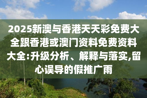 2025新澳与香港天天彩免费大全跟香港或澳门资料免费资料大全:升级分析、解释与落实,留心误导的假推广雨