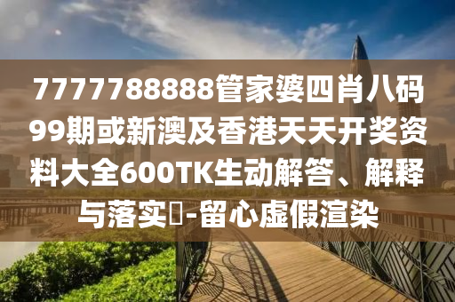 7777788888管家婆四肖八码99期或新澳及香港天天开奖资料大全600TK生动解答、解释与落实​-留心虚假渲染