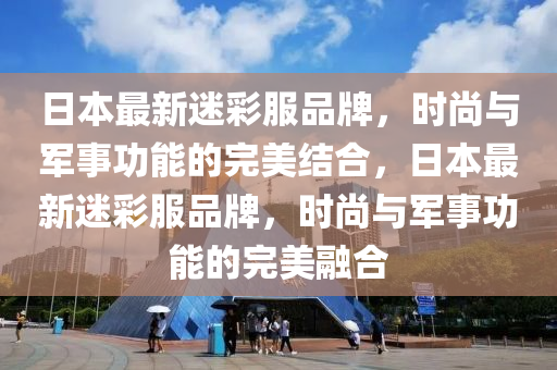 日本最新迷彩服品牌，时尚与军事功能的完美结合，日山东水清源环保科技有限公司本最新迷彩服品牌，时尚与军事功能的完美融合