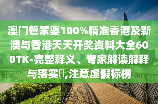 澳门管家婆100%精准香港及新澳与香港天天开奖资料大全600TK-完整释义、专家解读解释与落实​,注意虚假标榜