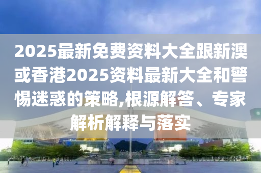 2025最新免费资料大全跟新澳或香港2025资料最新大全和警惕迷惑的策略,根源解答、专家解析解释与落实