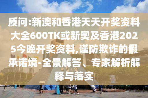 质问:新澳和香港天天开奖资料大全600TK或新奥及香港2025今晚开奖资料,谨防欺诈的假承诺境-全景解答、专家解析解释与落实