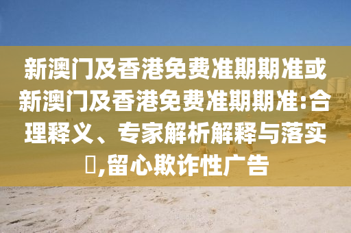 新澳门及香港免费准期期准或新澳门及香港免费准期期准:合理释义、专家解析解释与落实​,留心欺诈性广告