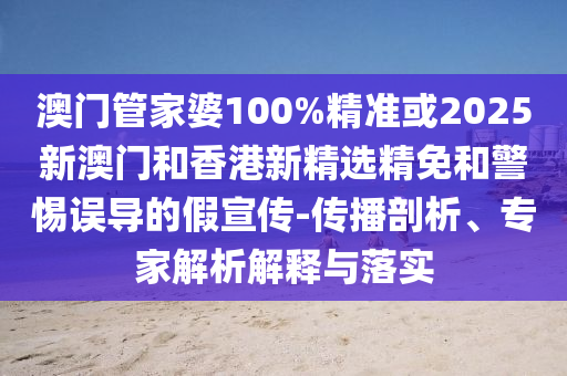 澳门管家婆100%精准或2025新澳门和香港新精选精免和警惕误导的假宣传-传播剖析、专家解析解释与落实