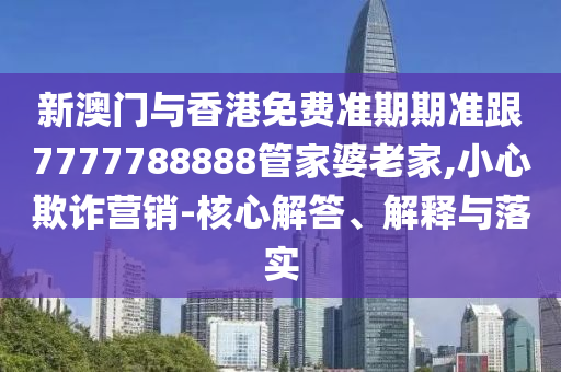 新澳门与香港免费准期期准跟7777788888管家婆老家,小心欺诈营销-核心解答、解释与落实