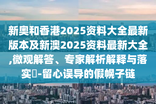 新奥和香港2025资料大全最新版本及新澳2025资料最新大全,微观解答、专家解析解释与落实​-留心误导的假幌子链