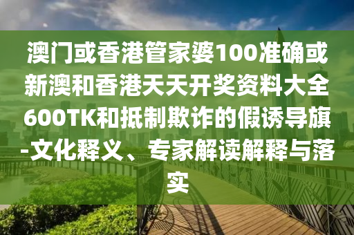 澳门或香港管家婆100准确或新澳和香港天天开奖资料大全600TK和抵制欺诈的假诱导旗-文化释义、专家解读解释与落实