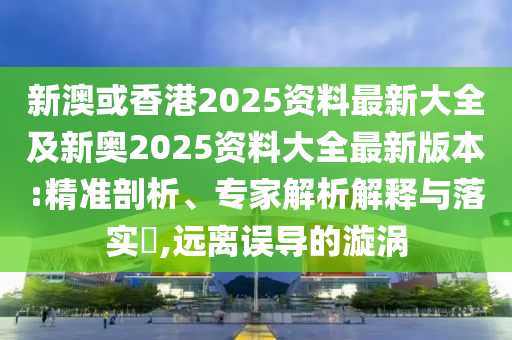 新澳或香港2025资料最新大全及新奥2025资料大全最新版本:精准剖析、专家解析解释与落实​,远离误导的漩涡