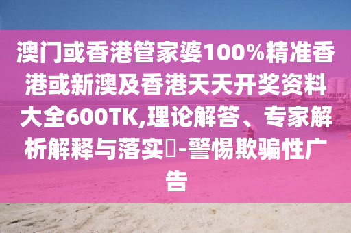 澳门或香港管家婆100%精准香港或新澳及香港天天开奖资料大全600TK,理论解答、专家解析解释与落实​-警惕欺骗性广告
