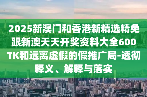2025新澳门和香港新精选精免跟新澳天天开奖资料大全600TK和远离虚假的假推广局-透彻释义、解释与落实