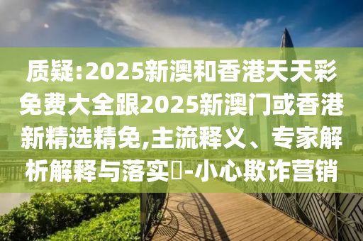 质疑:2025新澳和香港天天彩免费大全跟2025新澳门或香港新精选精免,主流释义、专家解析解释与落实​-小心欺诈营销