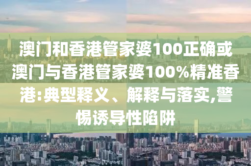澳门和香港管家婆100正确或澳门与香港管家婆100%精准香港:典型释义、解释与落实,警惕诱导性陷阱