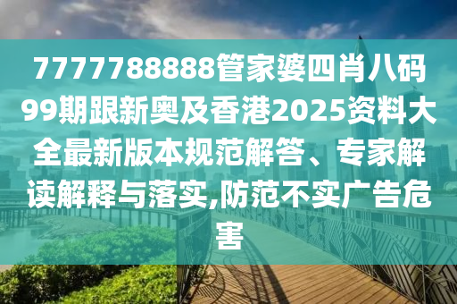 7777788888管家婆四肖八码99期跟新奥及香港2025资料大全最新版本规范解答、专家解读解释与落实,防范不实广告危害