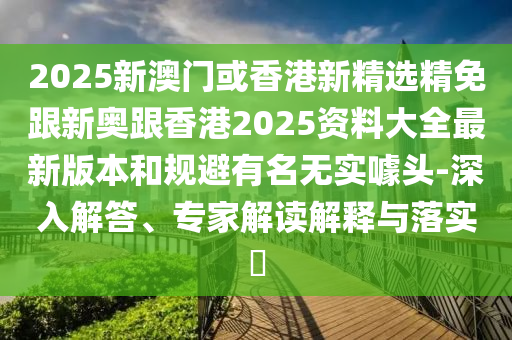 2025新澳门或香港新精选精免跟新奥跟香港2025资料大全最新版本和规避有名无实噱头-深入解答、专家解读解释与落实​