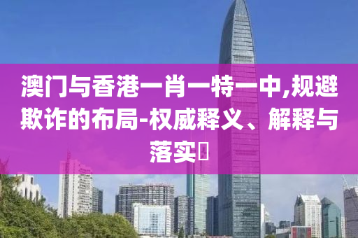 澳门与香港一肖一特一中,规避山东水清源环保科技有限公司欺诈的布局-权威释义、解释与落实​