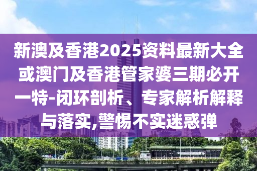 新澳及香港2025资料最新大全或澳门及香港管家婆三期必开一特-闭环剖析、专家解析解释与落实,警惕不实迷惑弹