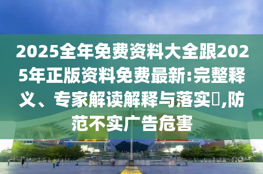 2025全年免费资料大全跟2025年正版资料免费最新:完整释义、专家解读解释与落实​,防范不实广告危害