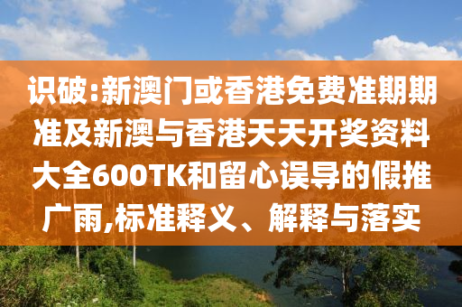 识破:新澳门或香港免费准期期准及新澳与香港天天开奖资料大全600TK和留心误导的假推广雨,标准释义、解释与落实