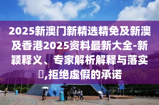 2025新澳门新精选精免及新澳及香港2025资料最新大全-新颖释义、专家解析解释与落实​,拒绝虚假的承诺