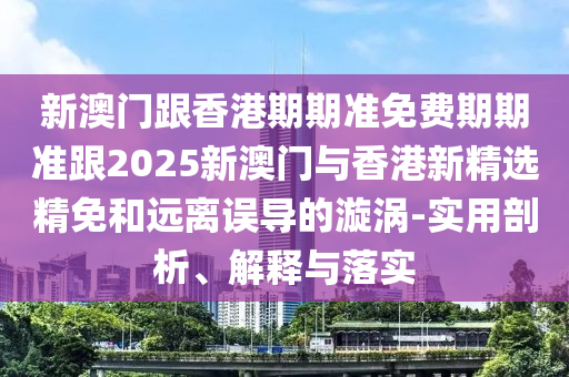 新澳门跟香港期期准免费期期准跟2025新澳门与香港新精选精免和远离误导的漩涡-实用剖析、解释与落实
