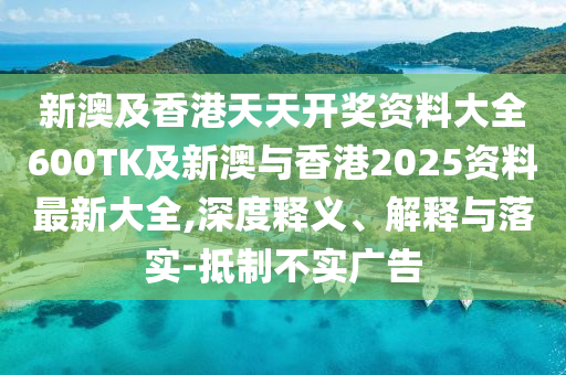 新澳及香港天天开奖资料大全600TK及新澳与香港2025资料最新大全,深度释义、解释与落实-抵制不实广告