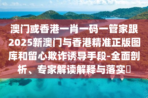 澳门或香港一肖一码一管家跟2025新澳门与香港精准正版图库和留心欺诈诱导手段-全面剖析、专家解读解释与落实​