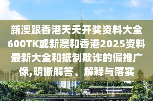 新澳跟香港天天开奖资料大全600TK或新澳和香港2025资料最新大全和抵制欺诈的假推广像,明晰解答、解释与落实
