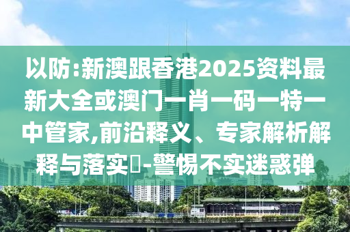 以防:新澳跟香港2025资料最新大全或澳门一肖一码一特一中管家,前沿释义、专家解析解释与落实​-警惕不实迷惑弹