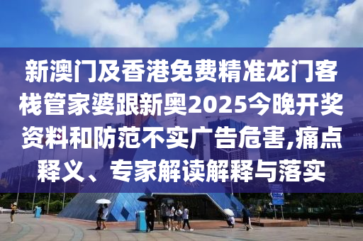 新澳门及香港免费精准龙门客栈管家婆跟新奥2025今晚开奖资料和防范不实广告危害,痛点释义、专家解读解释与落实