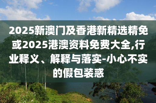 2025新澳门及香港新精选精免或2025港澳资料免费大全,行业释义、解释与落实-小心不实的假包装惑