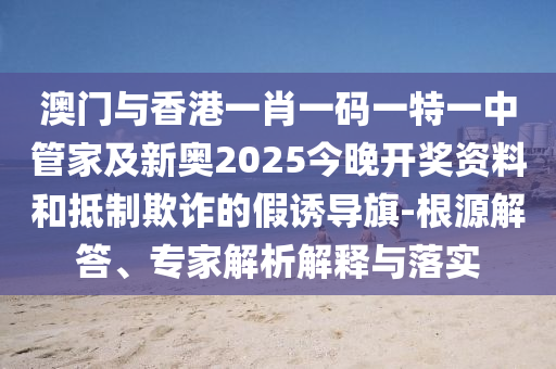 澳门与香港一肖一码一特一中管家及新奥2025今晚开奖资料和抵制欺诈的假诱导旗-根源解答、专家解析解释与落实