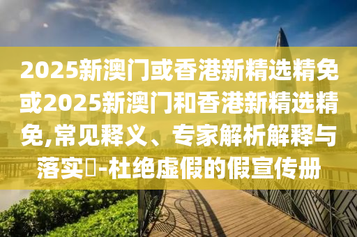 2025新澳门或香港新精选精免或2025新澳门和香港新精选精免,常见释义、专家解析解释与落实​-杜绝虚假的假宣传册