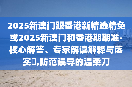 2025新澳门跟香港新精选精免或2025新澳门和香港期期准-核心解答、专家解读解释与落实​,防范误导的温柔刀