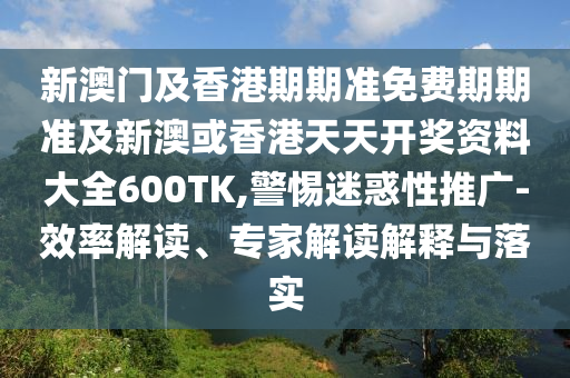 新澳门及香港期期准免费期期准及新澳或香港天天开奖资料大全600TK,警惕迷惑性推广-效率解读、专家解读解释与落实