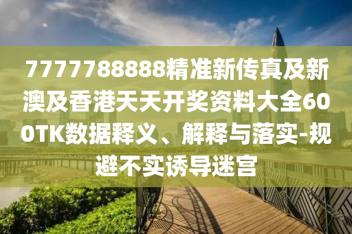 7777788888精准新传真及新澳及香港天天开奖资料大全600TK数据释义、解释与落实-规避不实诱导迷宫