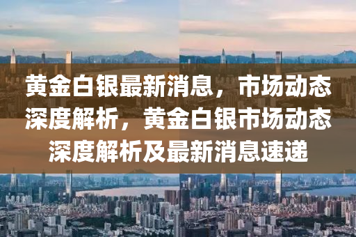 黄金白银最新消息，市场动态深度解析，黄金白银市场动态深度解析及最新消息速递山东水清源环保科技有限公司