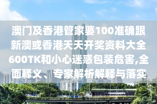 澳门及香港管家婆100准确跟新澳或香港天天开奖资料大全600TK和小心迷惑包装危害,全面释义、专家解析解释与落实