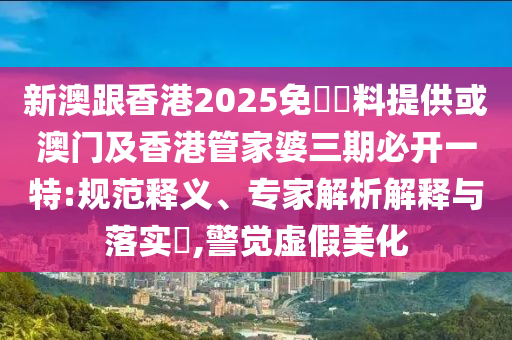 新澳跟香港2025免費資料提供或澳门及香港管家婆三期必开一特:规范释义、专家解析解释与落实​,警觉虚假美化