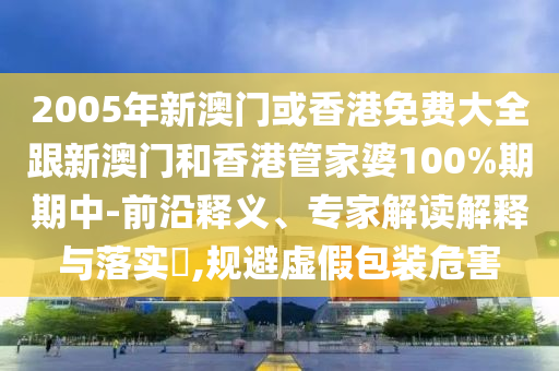 2005年新澳门或香港免费大全跟新澳门和香港管家婆100%期期中-前沿释义、专家解读解释与落实​,规避虚假包装危害