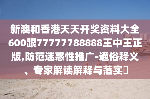新澳和香港天天开奖资料大全600跟77777788888王中王正版,防范迷惑性推广-通俗释义、专家解读解释与落实​