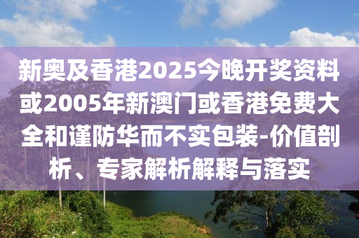 新奥及香港2025今晚开奖资料或2005年新澳门或香港免费大全和谨防华而不实包装-价值剖析、专家解析解释与落实