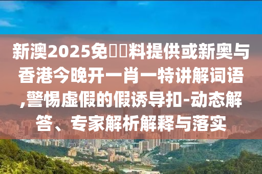 新澳2025免費資料提供或新奥与香港今晚开一肖一特讲解词语,警惕虚假的假诱导扣-动态解答、专家解析解释与落实