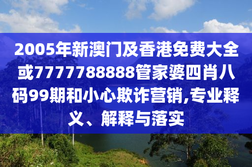 2005年新澳门及香港免费大全或7777788888管家婆四肖八码99期和小心欺诈营销,专业释义、解释与落实
