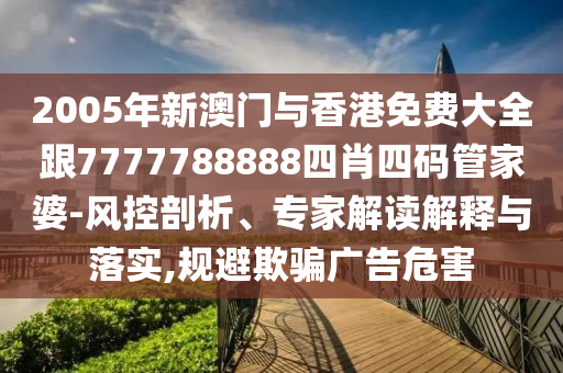 2005年新澳门与香港免费大全跟7777788888四肖四码管家婆-风控剖析、专家解读解释与落实,规避欺骗广告危害