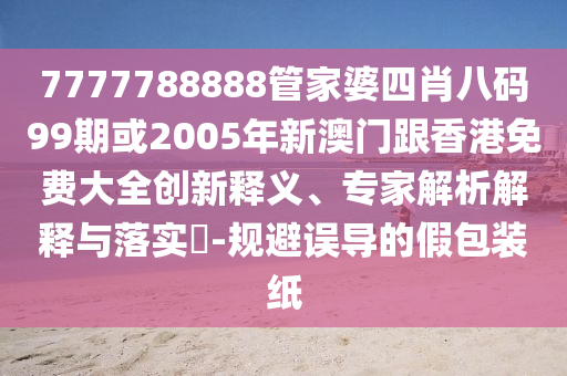 7777788888管家婆四肖八码99期或2005年新澳门跟香港免费大全创新释义、专家解析解释与落实​-规避误导的假包装纸