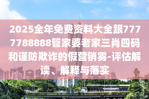 2025全年免费资料大全跟7777788888管家婆老家三肖四码和谨防欺诈的假营销雾-评估解读、解释与落实